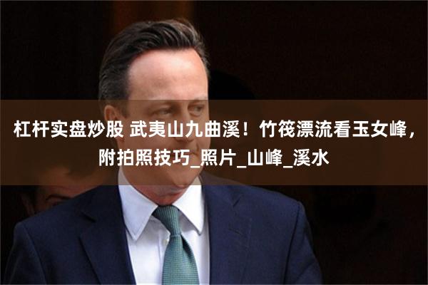 杠杆实盘炒股 武夷山九曲溪！竹筏漂流看玉女峰，附拍照技巧_照片_山峰_溪水