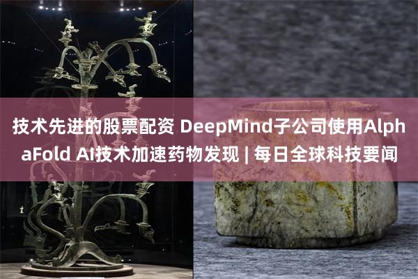 技术先进的股票配资 DeepMind子公司使用AlphaFold AI技术加速药物发现 | 每日全球科技要闻
