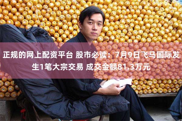 正规的网上配资平台 股市必读：7月9日飞马国际发生1笔大宗交易 成交金额81.3万元