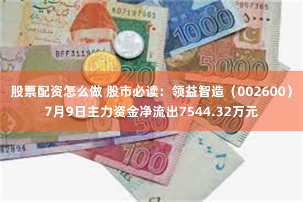 股票配资怎么做 股市必读：领益智造（002600）7月9日主力资金净流出7544.32万元