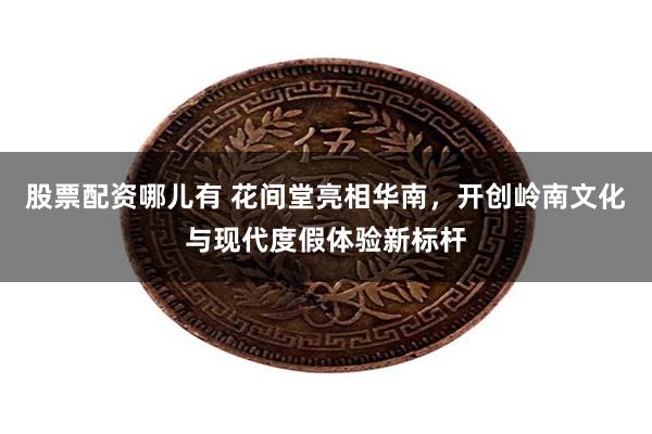 股票配资哪儿有 花间堂亮相华南，开创岭南文化与现代度假体验新标杆