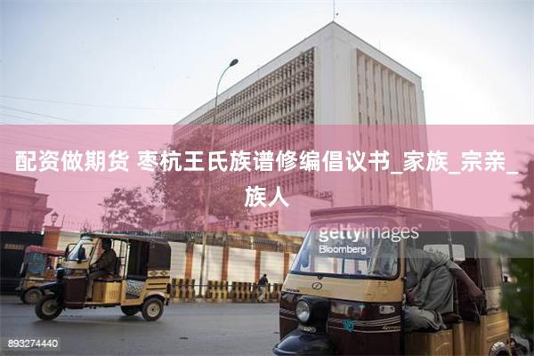 配资做期货 枣杭王氏族谱修编倡议书_家族_宗亲_族人