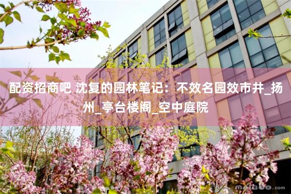 配资招商吧 沈复的园林笔记：不效名园效市井_扬州_亭台楼阁_空中庭院