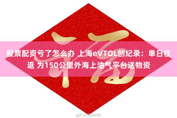 股票配资亏了怎么办 上海eVTOL创纪录：单日往返 为150公里外海上油气平台送物资