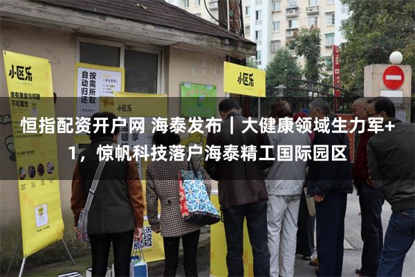 恒指配资开户网 海泰发布｜大健康领域生力军+1，惊帆科技落户海泰精工国际园区