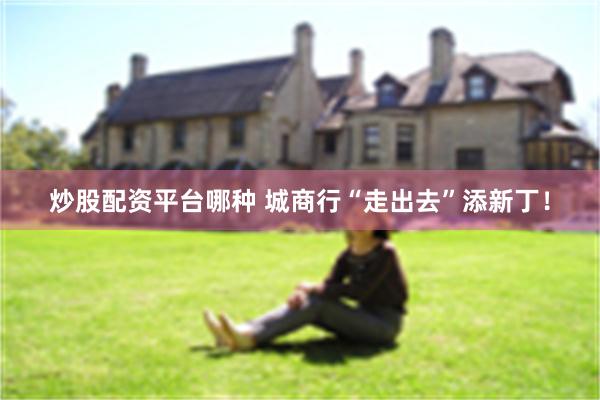 炒股配资平台哪种 城商行“走出去”添新丁！