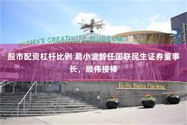 股市配资杠杆比例 葛小波辞任国联民生证券董事长，顾伟接棒