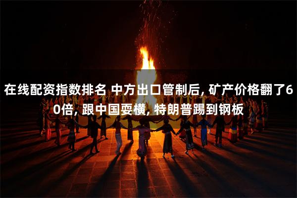 在线配资指数排名 中方出口管制后, 矿产价格翻了60倍, 跟中国耍横, 特朗普踢到钢板