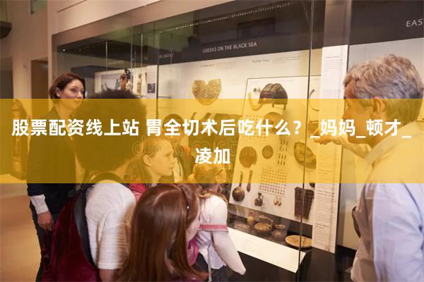 股票配资线上站 胃全切术后吃什么？_妈妈_顿才_凌加