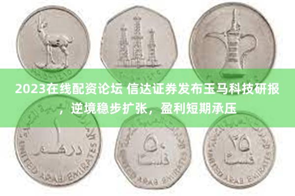 2023在线配资论坛 信达证券发布玉马科技研报，逆境稳步扩张，盈利短期承压