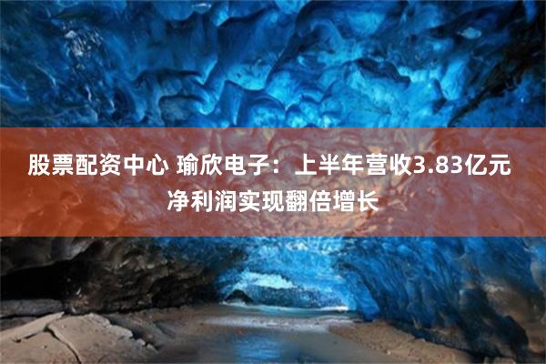股票配资中心 瑜欣电子：上半年营收3.83亿元 净利润实现翻倍增长