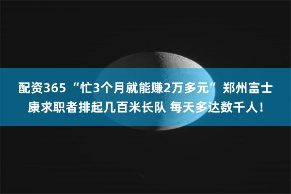配资365 “忙3个月就能赚2万多元” 郑州富士康求职者排起几百米长队 每天多达数千人！