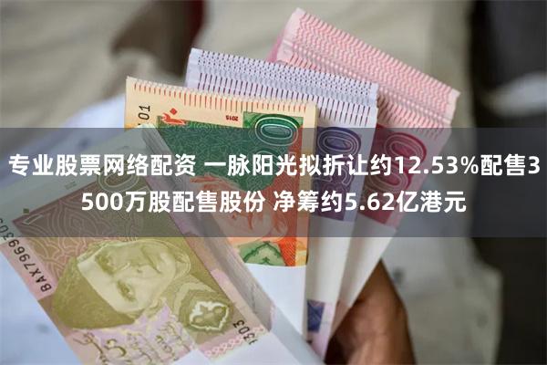 专业股票网络配资 一脉阳光拟折让约12.53%配售3500万股配售股份 净筹约5.62亿港元