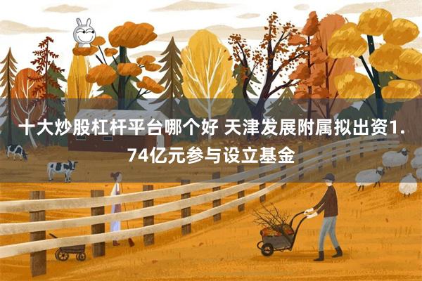 十大炒股杠杆平台哪个好 天津发展附属拟出资1.74亿元参与设立基金