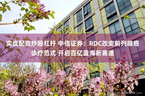 实盘配资炒股杠杆 中信证券:RDC改变前列腺癌诊疗范式 开启百亿蓝海新赛道