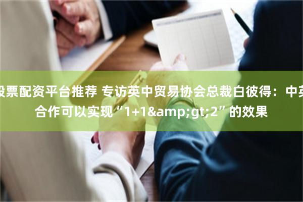 股票配资平台推荐 专访英中贸易协会总裁白彼得：中英合作可以实现“1+1&gt;2”的效果