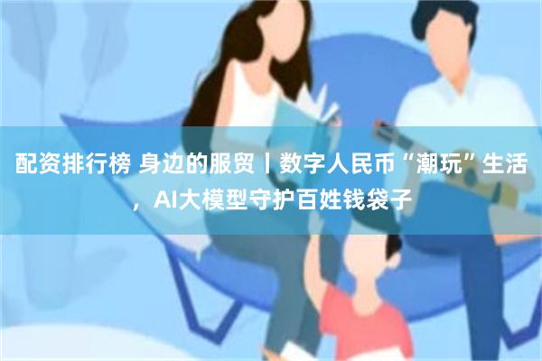 配资排行榜 身边的服贸丨数字人民币“潮玩”生活，AI大模型守护百姓钱袋子