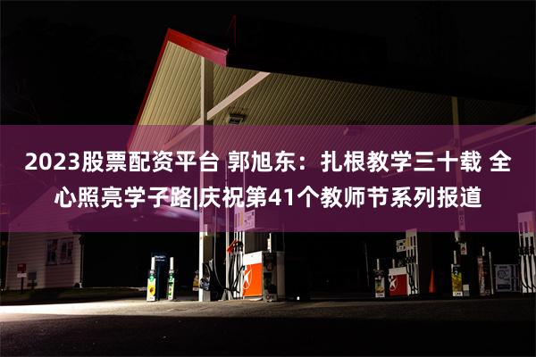2023股票配资平台 郭旭东：扎根教学三十载 全心照亮学子路|庆祝第41个教师节系列报道
