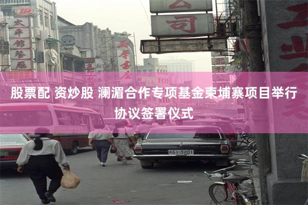 股票配 资炒股 澜湄合作专项基金柬埔寨项目举行协议签署仪式