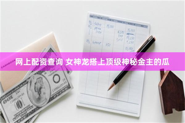 网上配资查询 女神龙搭上顶级神秘金主的瓜